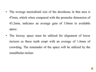 • The average mesiodistal size of the deciduous in that area is
47mm, which when compared with the premolar dimension of
43.2mm, indicates an average gain of 3.8mm in available
space.
• The leeway space must be utilized for alignment of lower
incisors as these teeth erupt with an average of 1.6mm of
crowding. The remainder of the space will be utilized by the
mandibular molars
 