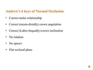 Andrew’s 6 keys of Normal Occlusion
• Correct molar relationship
• Correct (mesio-distally) crown angulation
• Correct (Labio-lingually) crown inclination
• No rotation
• No spaces
• Flat occlusal plane
 