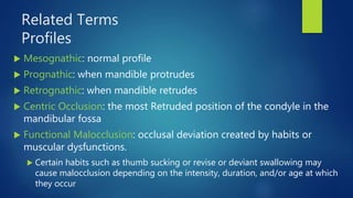 Related Terms
Profiles
 Mesognathic: normal profile
 Prognathic: when mandible protrudes
 Retrognathic: when mandible retrudes
 Centric Occlusion: the most Retruded position of the condyle in the
mandibular fossa
 Functional Malocclusion: occlusal deviation created by habits or
muscular dysfunctions.
 Certain habits such as thumb sucking or revise or deviant swallowing may
cause malocclusion depending on the intensity, duration, and/or age at which
they occur
 