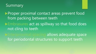 Summary
Proper proximal contact areas prevent food
from packing between teeth
Embrasures act as spillway so that food does
not cling to teeth
Interproximal spacing allows adequate space
for periodontal structures to support teeth
 
