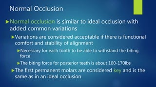 Normal Occlusion
Normal occlusion is similar to ideal occlusion with
added common variations
Variations are considered acceptable if there is functional
comfort and stability of alignment
Necessary for each tooth to be able to withstand the biting
force
The biting force for posterior teeth is about 100-170lbs
The first permanent molars are considered key and is the
same as in an ideal occlusion
 