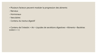 • Plusieurs facteurs peuvent moduler la progression des aliments:
- Nerveux
- Hormonaux
- Vasculaires
- Contenu du tractus digestif
• Contenu de l’intestin: • Air • Liquides de secrétions digestives • Aliments • Bactéries
(colon+++)
 