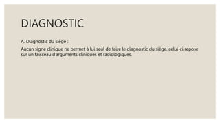 DIAGNOSTIC
A. Diagnostic du siège :
Aucun signe clinique ne permet à lui seul de faire le diagnostic du siège, celui-ci repose
sur un faisceau d’arguments cliniques et radiologiques.
 