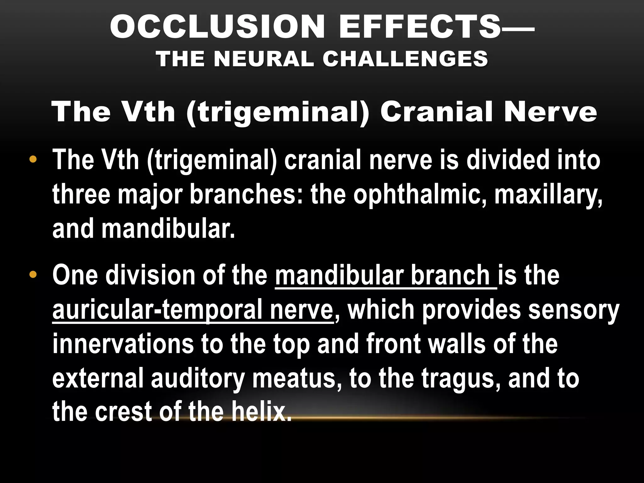 OCCLUSION EFFECTS—
           THE NEURAL CHALLENGES

  The Vth (trigeminal) Cranial Nerve
• The Vth (trigeminal) cranial nerve is divided into
  three major branches: the ophthalmic, maxillary,
  and mandibular.
• One division of the mandibular branch is the
  auricular-temporal nerve, which provides sensory
  innervations to the top and front walls of the
  external auditory meatus, to the tragus, and to
  the crest of the helix.
 
