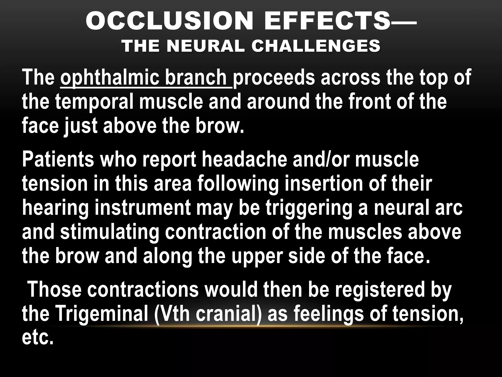 OCCLUSION EFFECTS—
           THE NEURAL CHALLENGES
The ophthalmic branch proceeds across the top of
the temporal muscle and around the front of the
face just above the brow.
Patients who report headache and/or muscle
tension in this area following insertion of their
hearing instrument may be triggering a neural arc
and stimulating contraction of the muscles above
the brow and along the upper side of the face.
 Those contractions would then be registered by
the Trigeminal (Vth cranial) as feelings of tension,
etc.
 