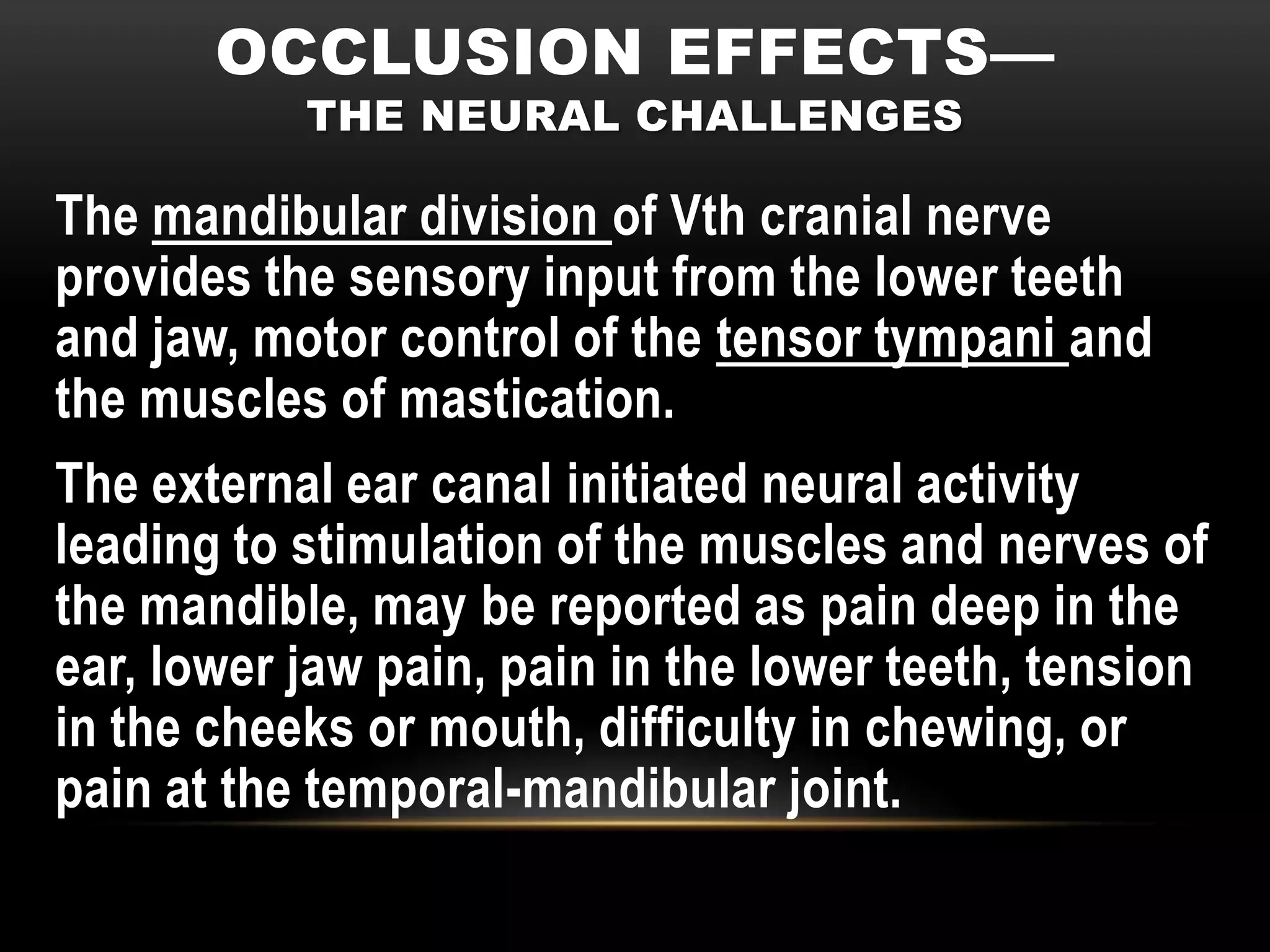 OCCLUSION EFFECTS—
           THE NEURAL CHALLENGES

The mandibular division of Vth cranial nerve
provides the sensory input from the lower teeth
and jaw, motor control of the tensor tympani and
the muscles of mastication.
The external ear canal initiated neural activity
leading to stimulation of the muscles and nerves of
the mandible, may be reported as pain deep in the
ear, lower jaw pain, pain in the lower teeth, tension
in the cheeks or mouth, difficulty in chewing, or
pain at the temporal-mandibular joint.
 