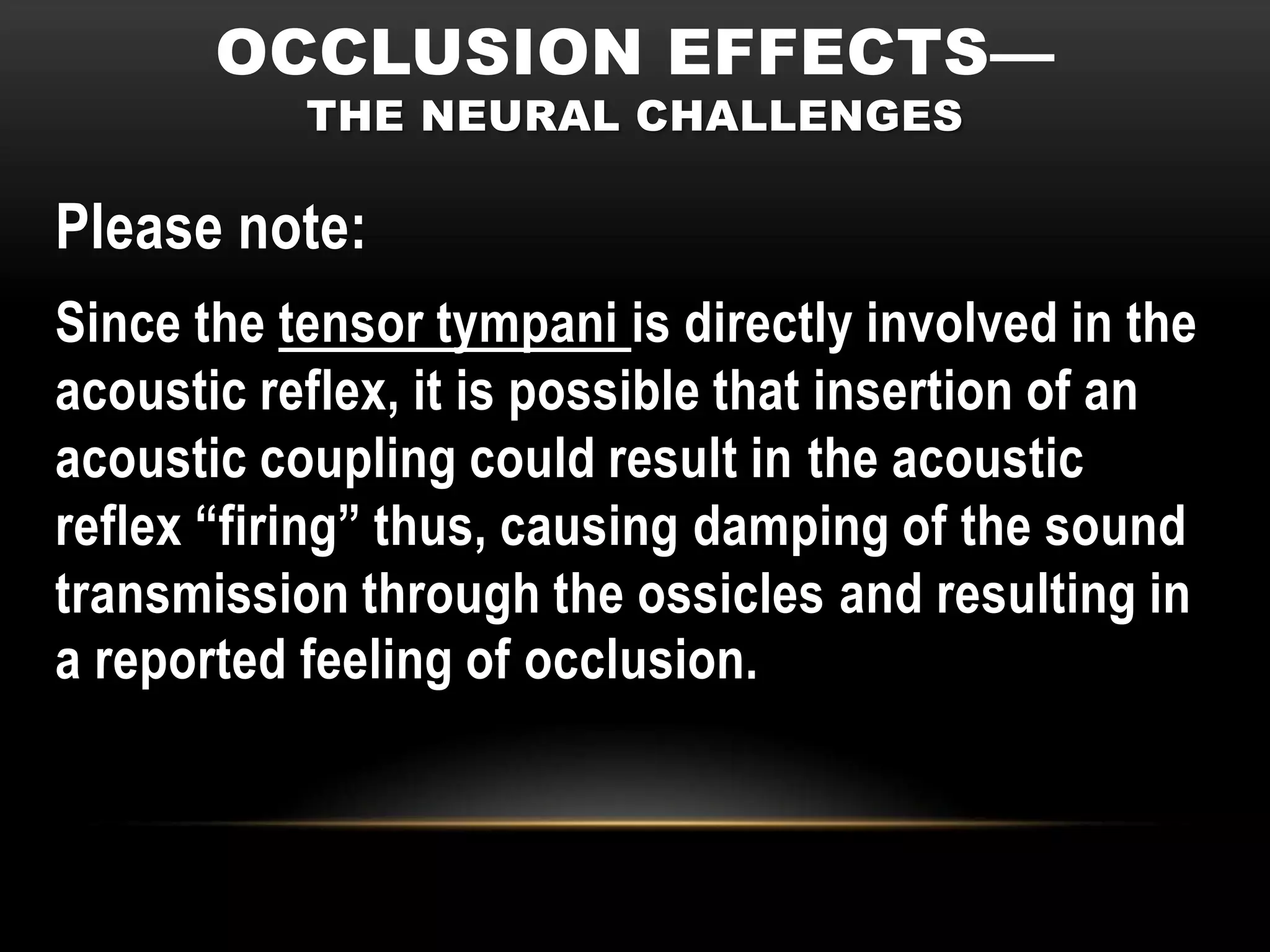 OCCLUSION EFFECTS—
           THE NEURAL CHALLENGES

Please note:
Since the tensor tympani is directly involved in the
acoustic reflex, it is possible that insertion of an
acoustic coupling could result in the acoustic
reflex “firing” thus, causing damping of the sound
transmission through the ossicles and resulting in
a reported feeling of occlusion.
 
