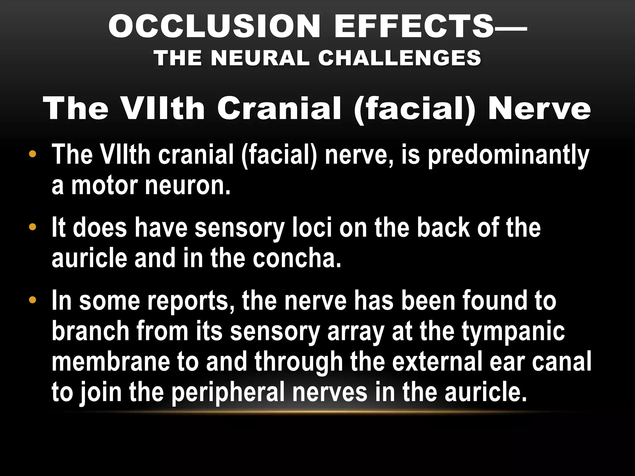 OCCLUSION EFFECTS—
           THE NEURAL CHALLENGES

 The VIIth Cranial (facial) Nerve
• The VIIth cranial (facial) nerve, is predominantly
  a motor neuron.
• It does have sensory loci on the back of the
  auricle and in the concha.
• In some reports, the nerve has been found to
  branch from its sensory array at the tympanic
  membrane to and through the external ear canal
  to join the peripheral nerves in the auricle.
 