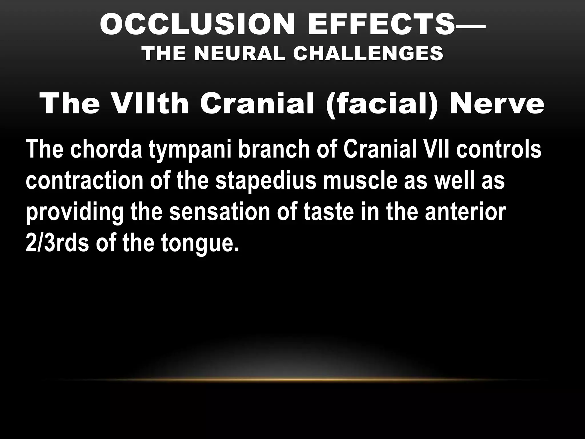 OCCLUSION EFFECTS—
          THE NEURAL CHALLENGES

 The VIIth Cranial (facial) Nerve
The chorda tympani branch of Cranial VII controls
contraction of the stapedius muscle as well as
providing the sensation of taste in the anterior
2/3rds of the tongue.
 