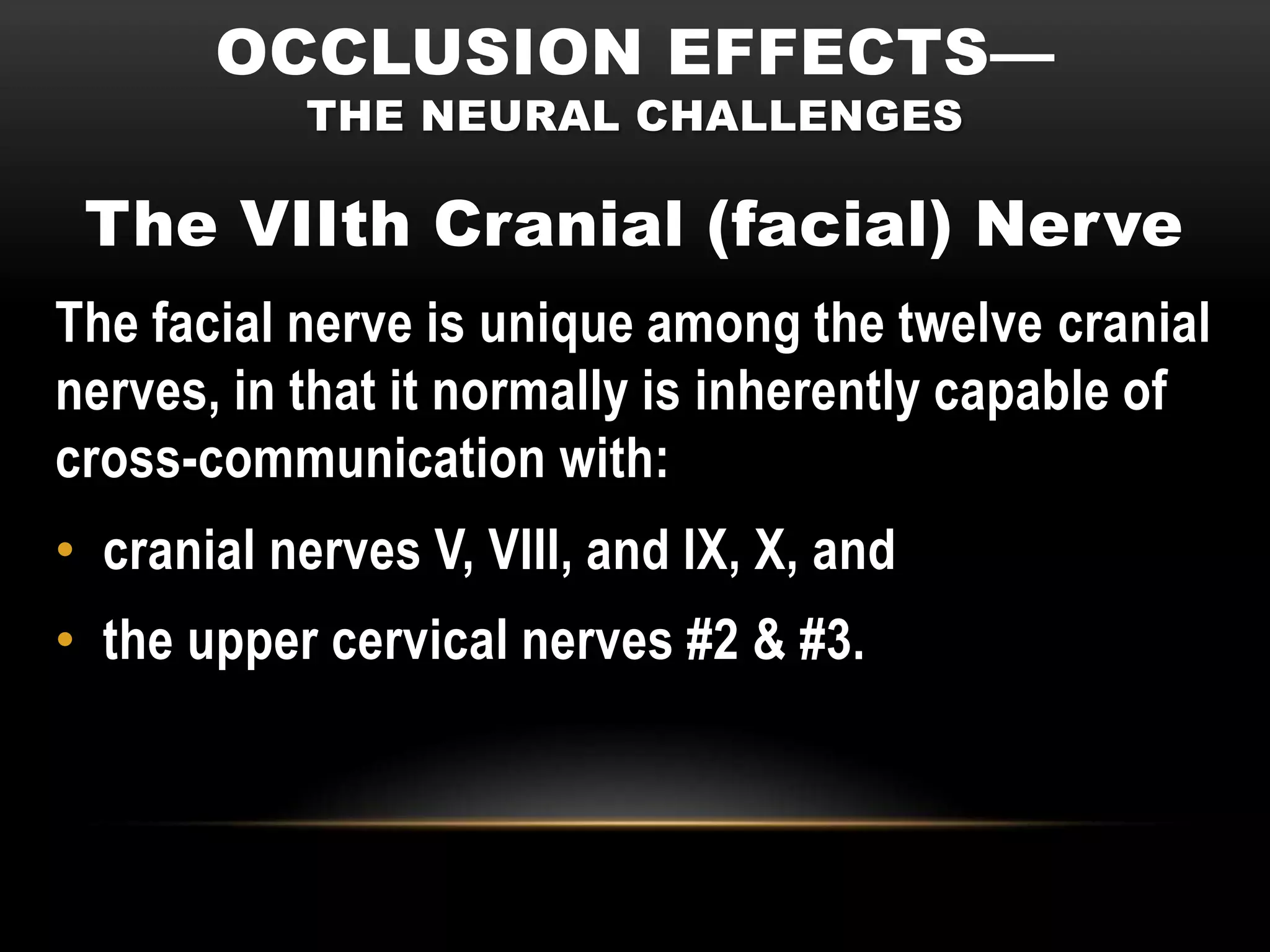 OCCLUSION EFFECTS—
           THE NEURAL CHALLENGES

 The VIIth Cranial (facial) Nerve
The facial nerve is unique among the twelve cranial
nerves, in that it normally is inherently capable of
cross-communication with:
• cranial nerves V, VIII, and IX, X, and
• the upper cervical nerves #2 & #3.
 