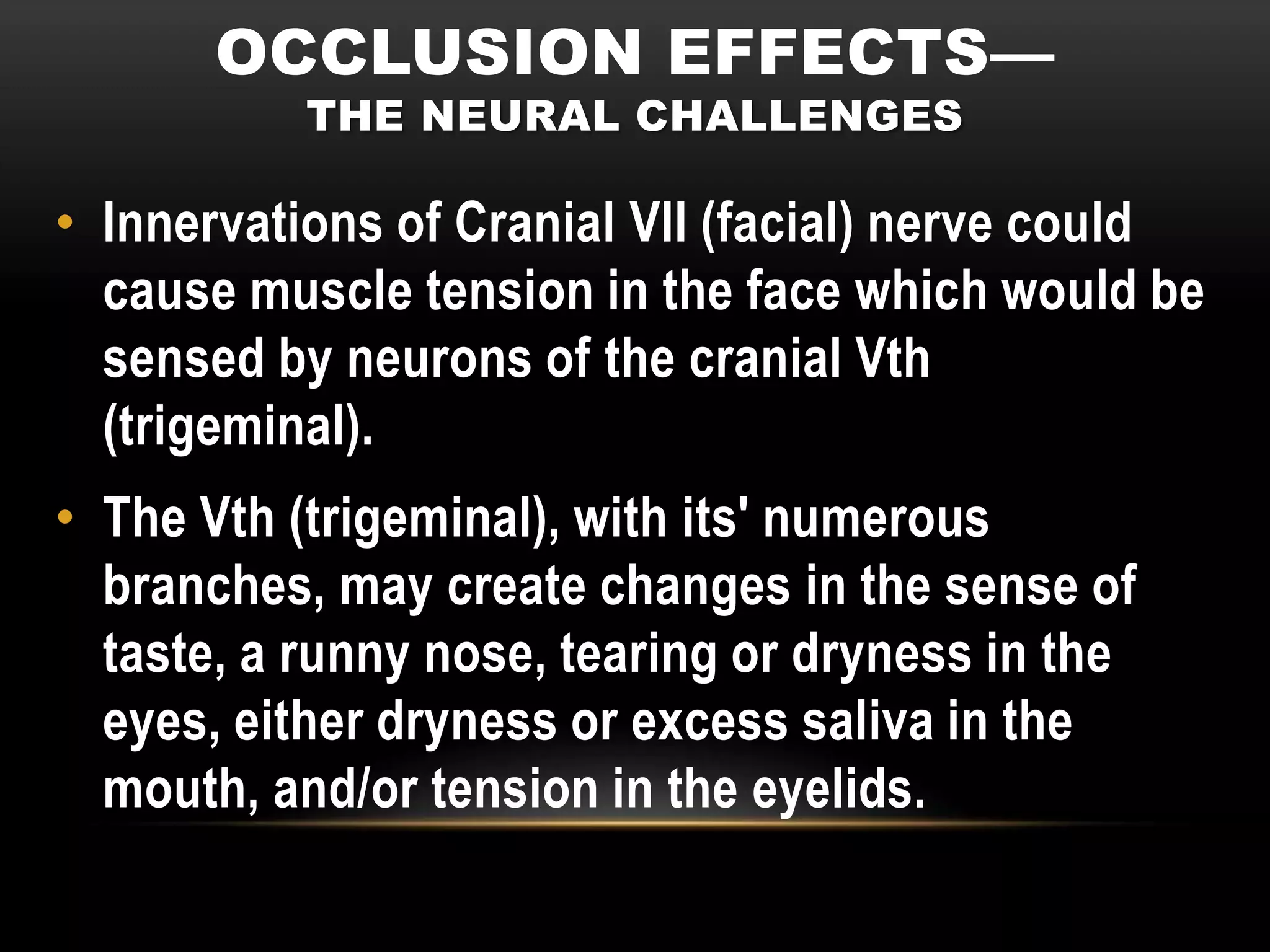 OCCLUSION EFFECTS—
           THE NEURAL CHALLENGES

• Innervations of Cranial VII (facial) nerve could
  cause muscle tension in the face which would be
  sensed by neurons of the cranial Vth
  (trigeminal).
• The Vth (trigeminal), with its' numerous
  branches, may create changes in the sense of
  taste, a runny nose, tearing or dryness in the
  eyes, either dryness or excess saliva in the
  mouth, and/or tension in the eyelids.
 
