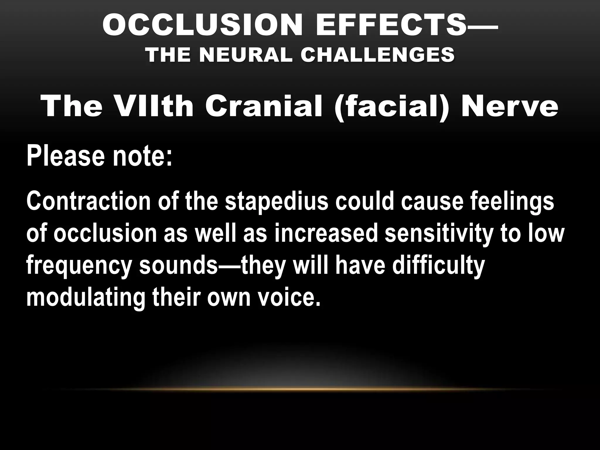 OCCLUSION EFFECTS—
           THE NEURAL CHALLENGES

 The VIIth Cranial (facial) Nerve
Please note:
Contraction of the stapedius could cause feelings
of occlusion as well as increased sensitivity to low
frequency sounds—they will have difficulty
modulating their own voice.
 