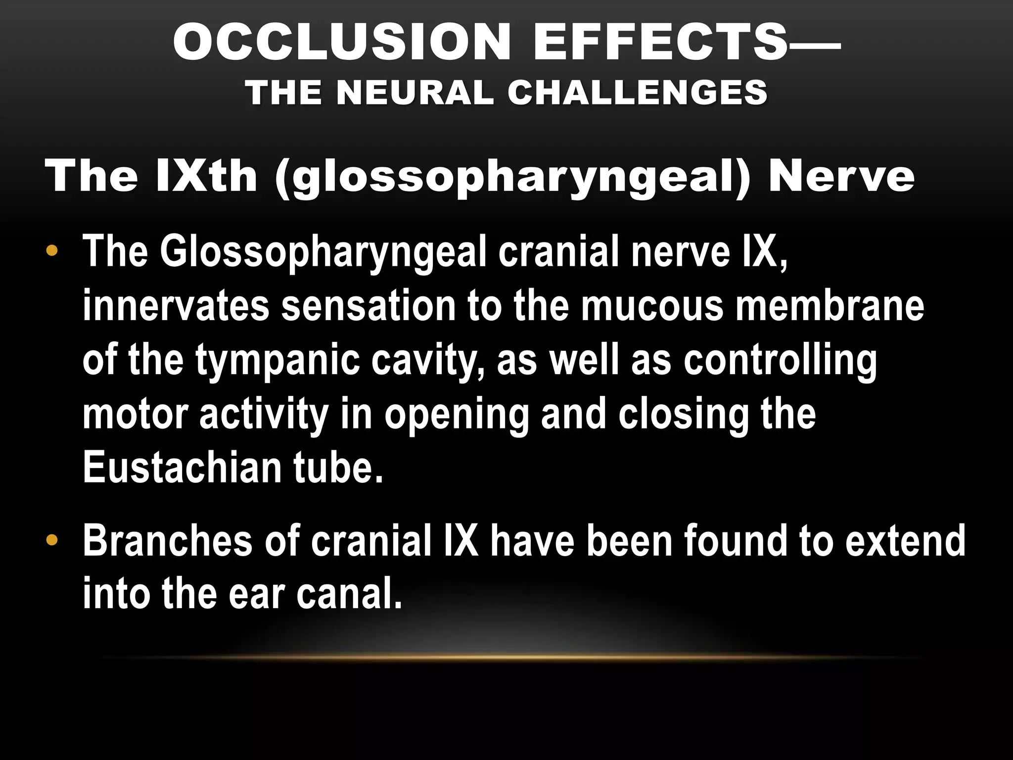 OCCLUSION EFFECTS—
          THE NEURAL CHALLENGES

The IXth (glossopharyngeal) Nerve
• The Glossopharyngeal cranial nerve IX,
  innervates sensation to the mucous membrane
  of the tympanic cavity, as well as controlling
  motor activity in opening and closing the
  Eustachian tube.
• Branches of cranial IX have been found to extend
  into the ear canal.
 