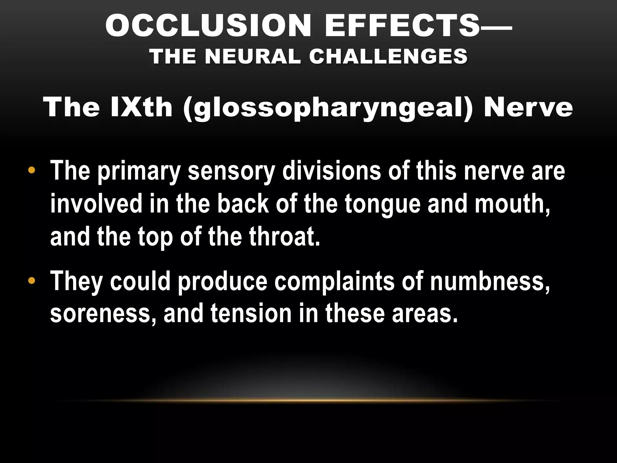 OCCLUSION EFFECTS—
           THE NEURAL CHALLENGES

 The IXth (glossopharyngeal) Nerve

• The primary sensory divisions of this nerve are
  involved in the back of the tongue and mouth,
  and the top of the throat.
• They could produce complaints of numbness,
  soreness, and tension in these areas.
 