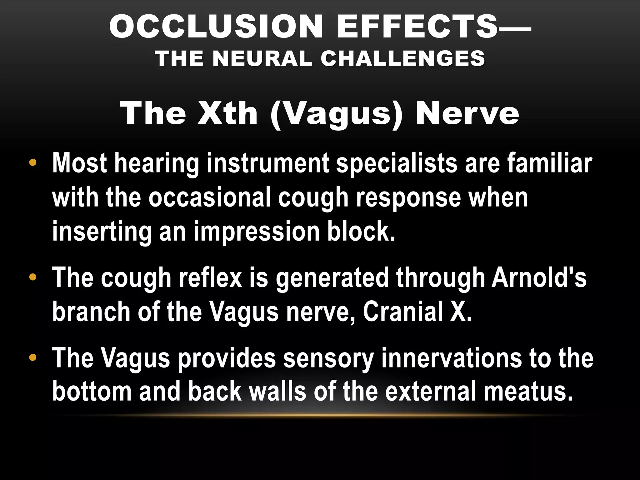 OCCLUSION EFFECTS—
           THE NEURAL CHALLENGES

        The Xth (Vagus) Nerve
• Most hearing instrument specialists are familiar
  with the occasional cough response when
  inserting an impression block.
• The cough reflex is generated through Arnold's
  branch of the Vagus nerve, Cranial X.
• The Vagus provides sensory innervations to the
  bottom and back walls of the external meatus.
 