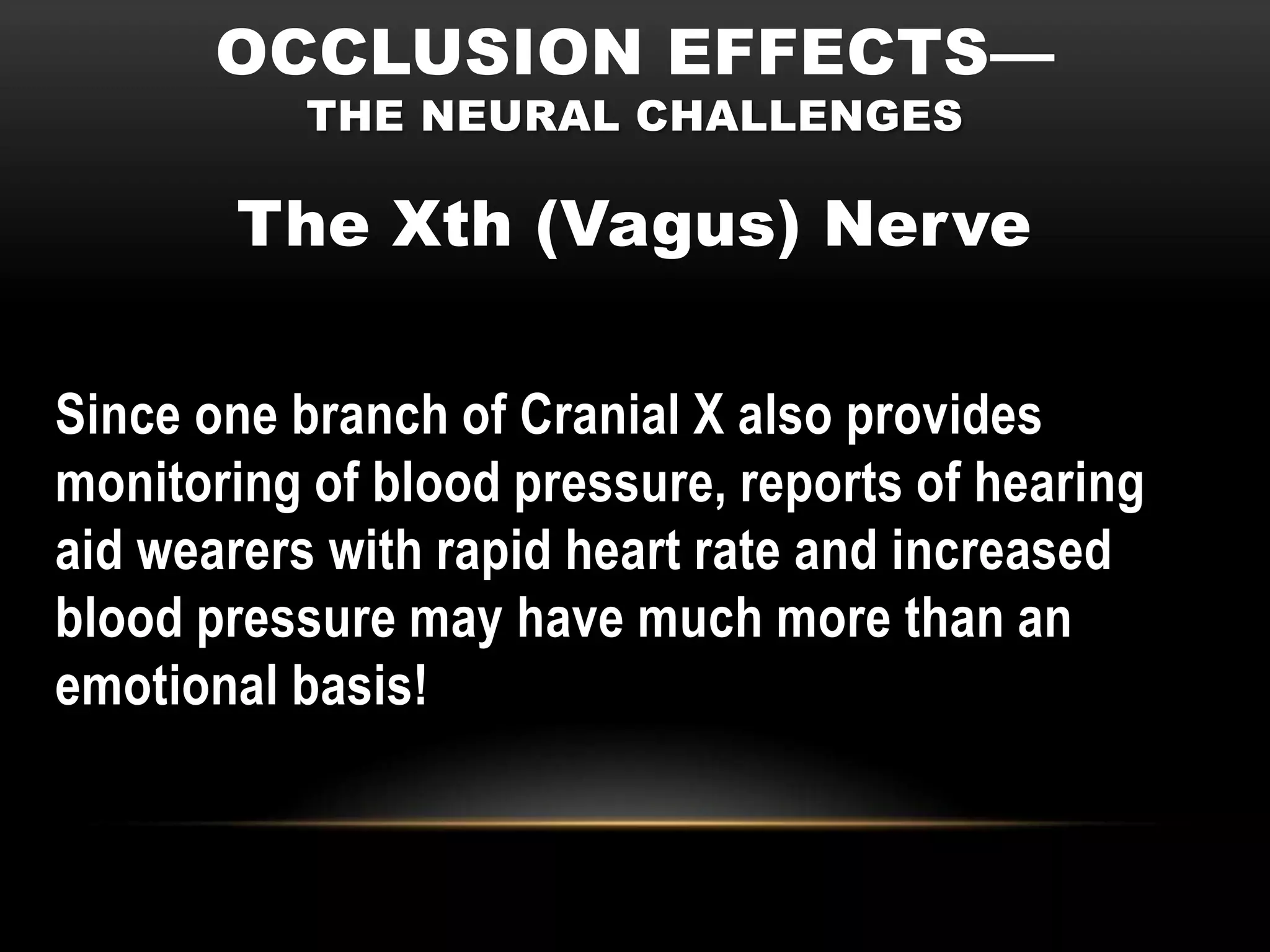 OCCLUSION EFFECTS—
           THE NEURAL CHALLENGES

       The Xth (Vagus) Nerve

Since one branch of Cranial X also provides
monitoring of blood pressure, reports of hearing
aid wearers with rapid heart rate and increased
blood pressure may have much more than an
emotional basis!
 