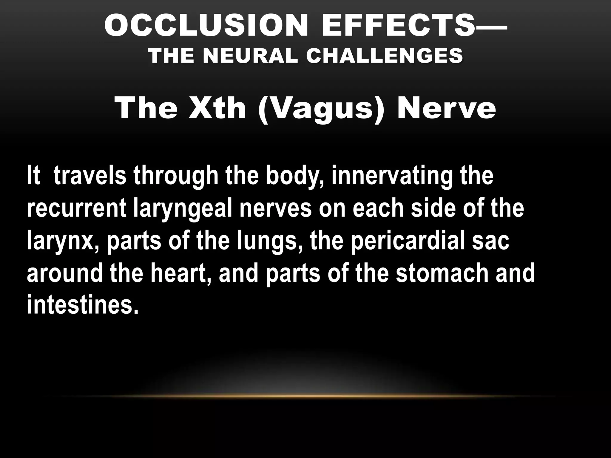 OCCLUSION EFFECTS—
           THE NEURAL CHALLENGES

        The Xth (Vagus) Nerve

It travels through the body, innervating the
recurrent laryngeal nerves on each side of the
larynx, parts of the lungs, the pericardial sac
around the heart, and parts of the stomach and
intestines.
 