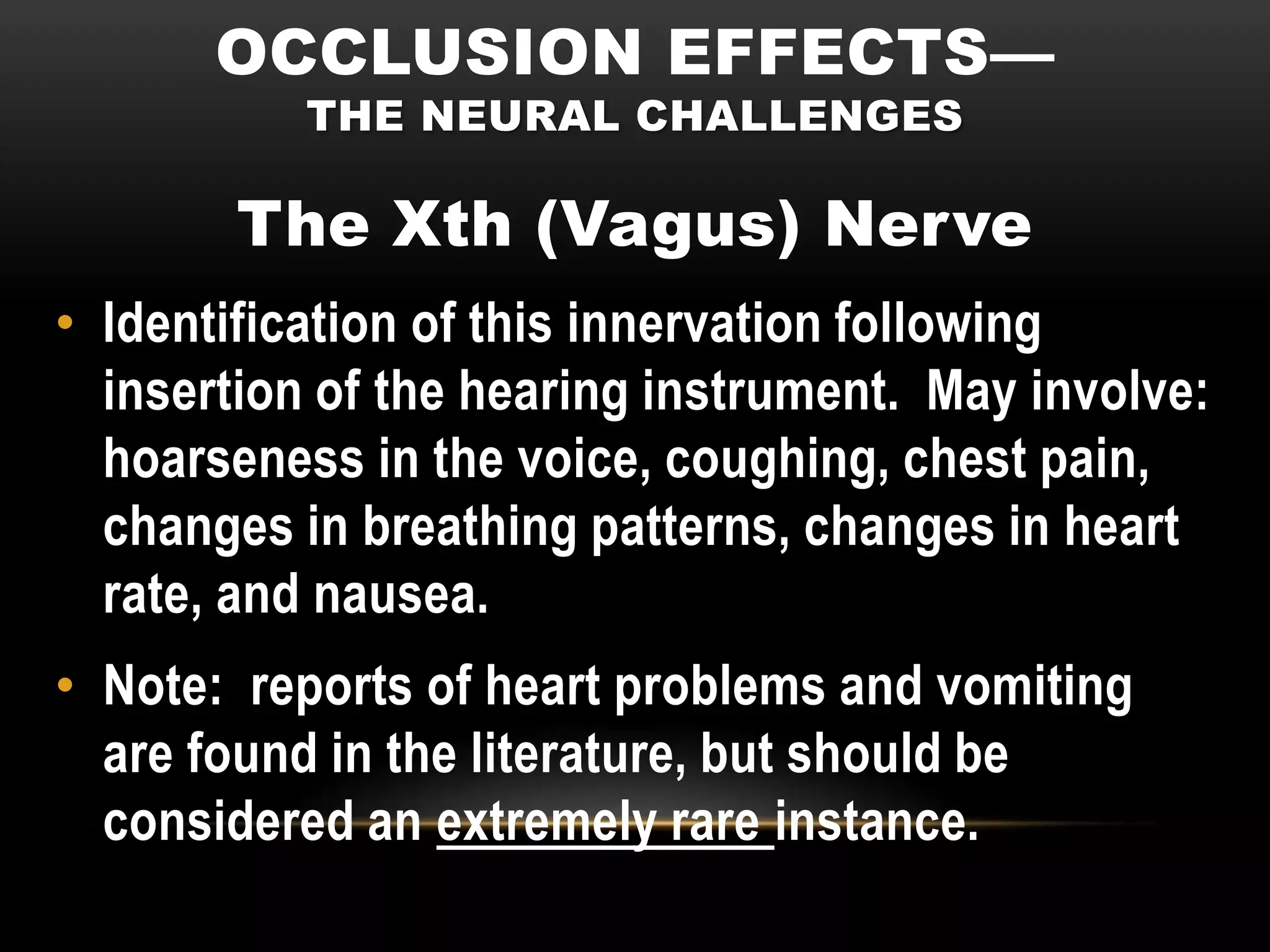 OCCLUSION EFFECTS—
           THE NEURAL CHALLENGES

        The Xth (Vagus) Nerve
• Identification of this innervation following
  insertion of the hearing instrument. May involve:
  hoarseness in the voice, coughing, chest pain,
  changes in breathing patterns, changes in heart
  rate, and nausea.
• Note: reports of heart problems and vomiting
  are found in the literature, but should be
  considered an extremely rare instance.
 