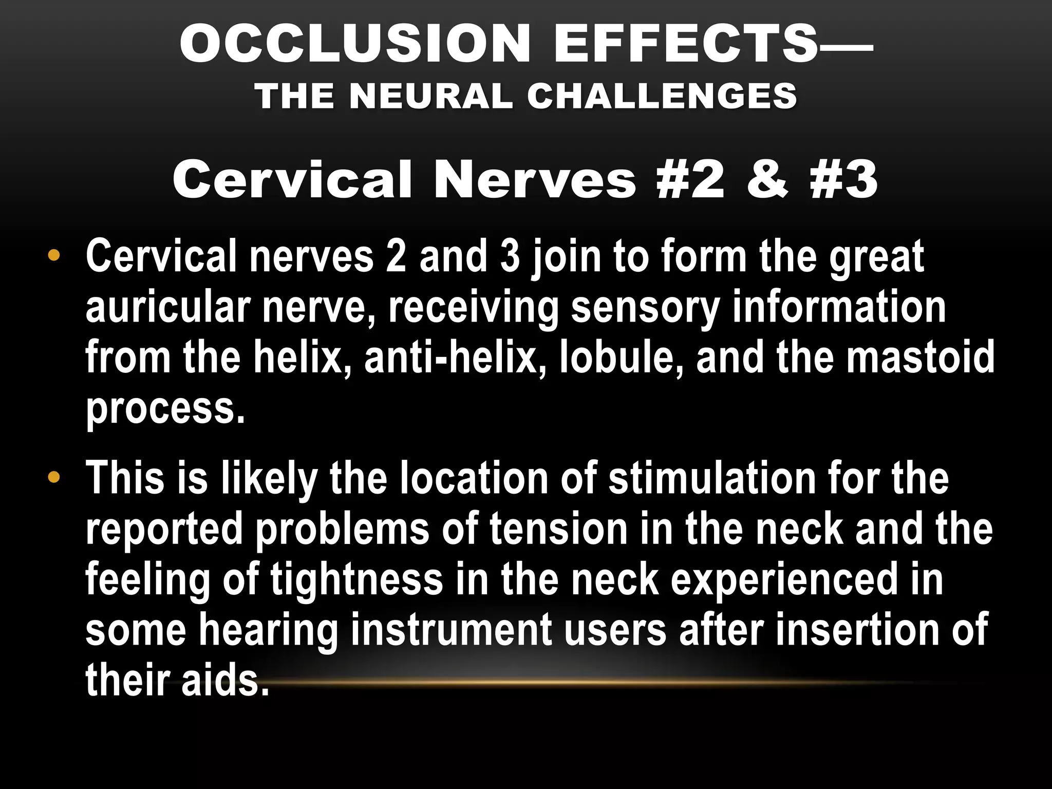 OCCLUSION EFFECTS—
           THE NEURAL CHALLENGES

       Cervical Nerves #2 & #3
• Cervical nerves 2 and 3 join to form the great
  auricular nerve, receiving sensory information
  from the helix, anti-helix, lobule, and the mastoid
  process.
• This is likely the location of stimulation for the
  reported problems of tension in the neck and the
  feeling of tightness in the neck experienced in
  some hearing instrument users after insertion of
  their aids.
 