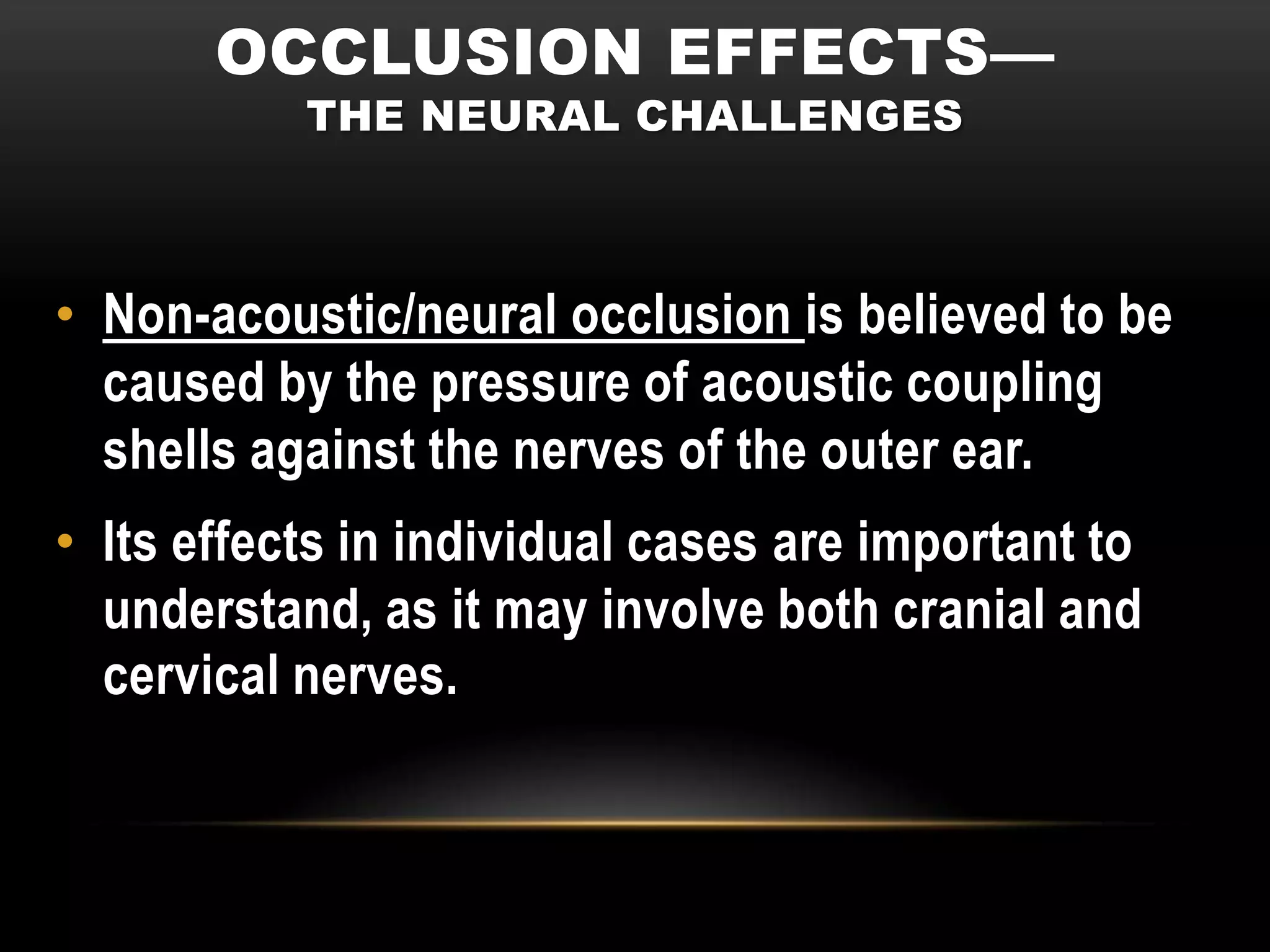 OCCLUSION EFFECTS—
           THE NEURAL CHALLENGES



• Non-acoustic/neural occlusion is believed to be
  caused by the pressure of acoustic coupling
  shells against the nerves of the outer ear.
• Its effects in individual cases are important to
  understand, as it may involve both cranial and
  cervical nerves.
 