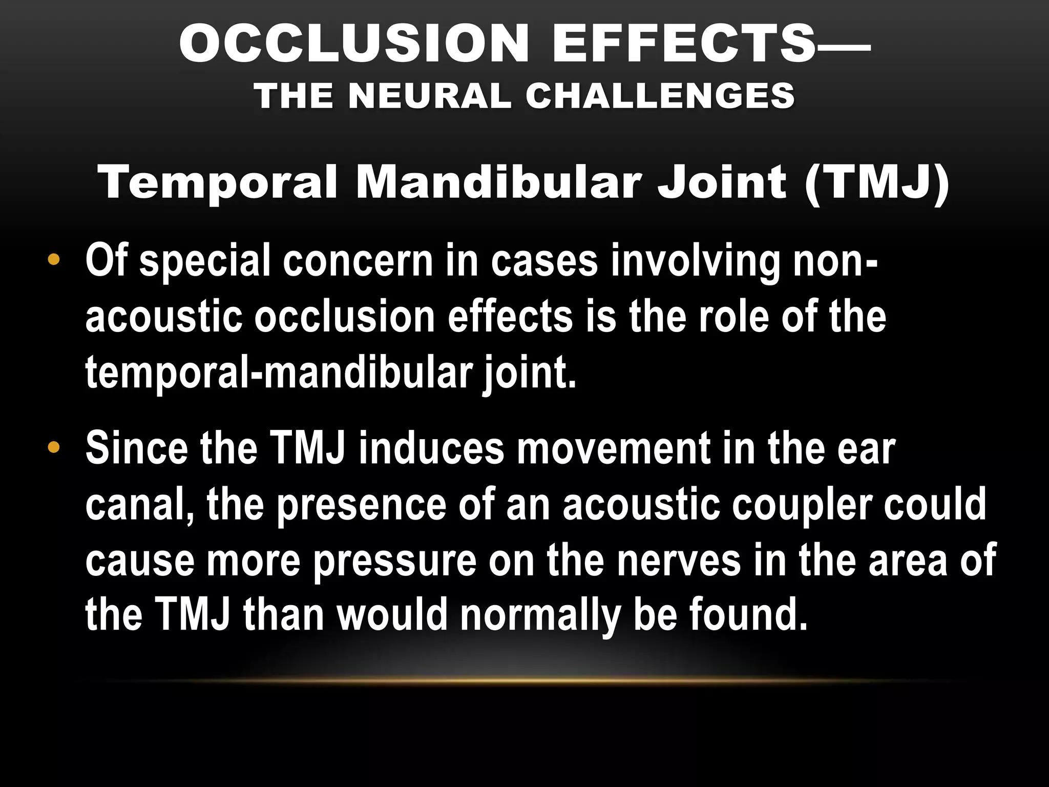 OCCLUSION EFFECTS—
           THE NEURAL CHALLENGES

  Temporal Mandibular Joint (TMJ)
• Of special concern in cases involving non-
  acoustic occlusion effects is the role of the
  temporal-mandibular joint.
• Since the TMJ induces movement in the ear
  canal, the presence of an acoustic coupler could
  cause more pressure on the nerves in the area of
  the TMJ than would normally be found.
 