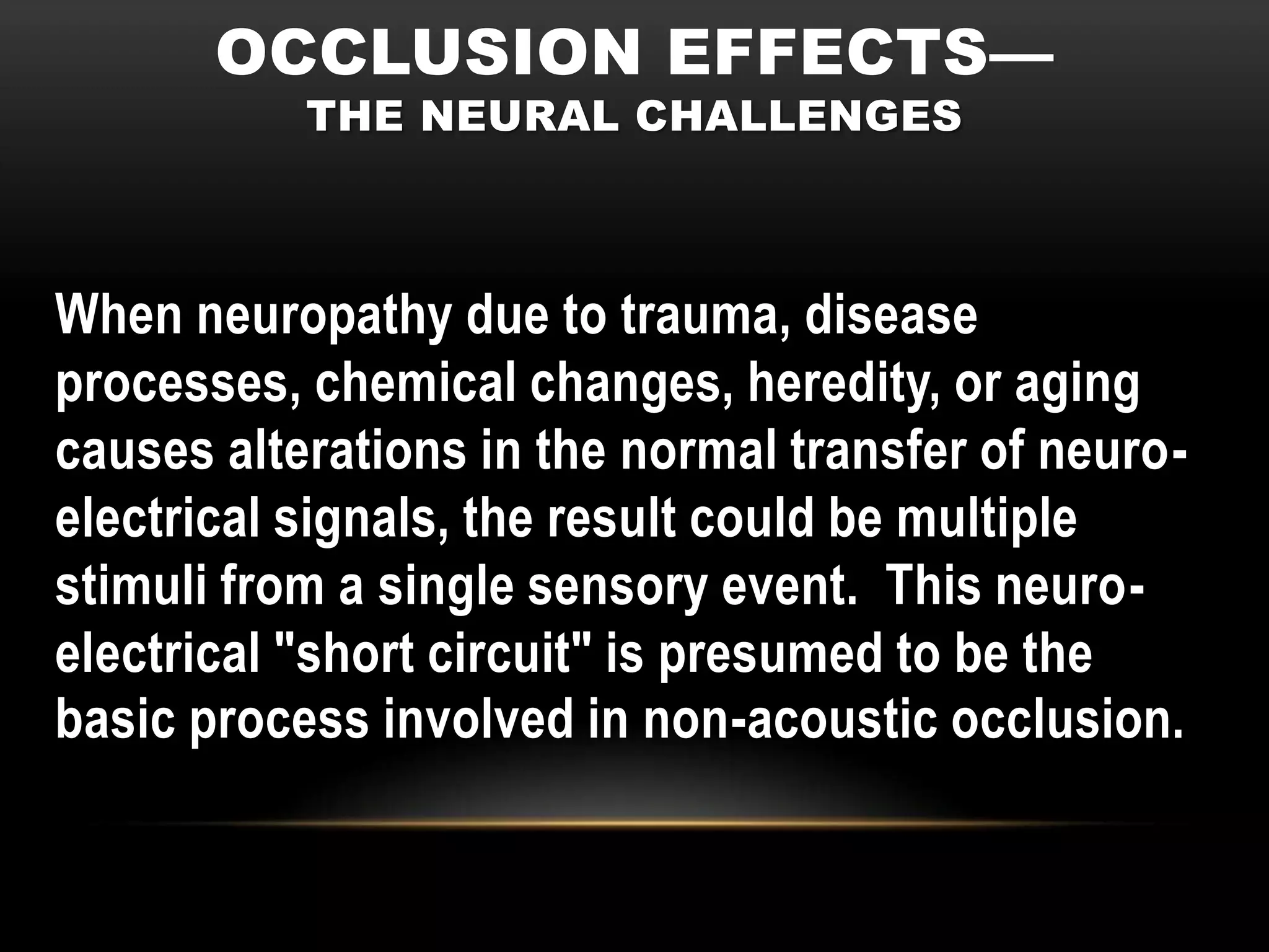 OCCLUSION EFFECTS—
           THE NEURAL CHALLENGES



When neuropathy due to trauma, disease
processes, chemical changes, heredity, or aging
causes alterations in the normal transfer of neuro-
electrical signals, the result could be multiple
stimuli from a single sensory event. This neuro-
electrical "short circuit" is presumed to be the
basic process involved in non-acoustic occlusion.
 