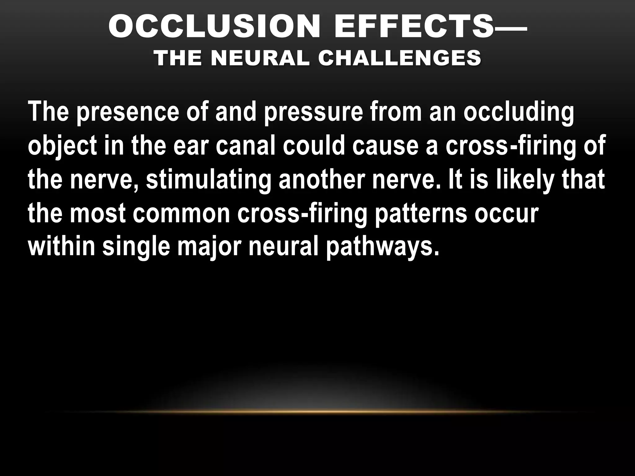 OCCLUSION EFFECTS—
           THE NEURAL CHALLENGES

The presence of and pressure from an occluding
object in the ear canal could cause a cross-firing of
the nerve, stimulating another nerve. It is likely that
the most common cross-firing patterns occur
within single major neural pathways.
 