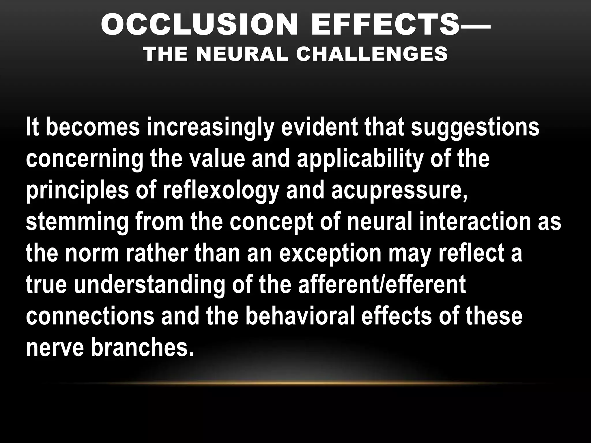 OCCLUSION EFFECTS—
          THE NEURAL CHALLENGES


It becomes increasingly evident that suggestions
concerning the value and applicability of the
principles of reflexology and acupressure,
stemming from the concept of neural interaction as
the norm rather than an exception may reflect a
true understanding of the afferent/efferent
connections and the behavioral effects of these
nerve branches.
 