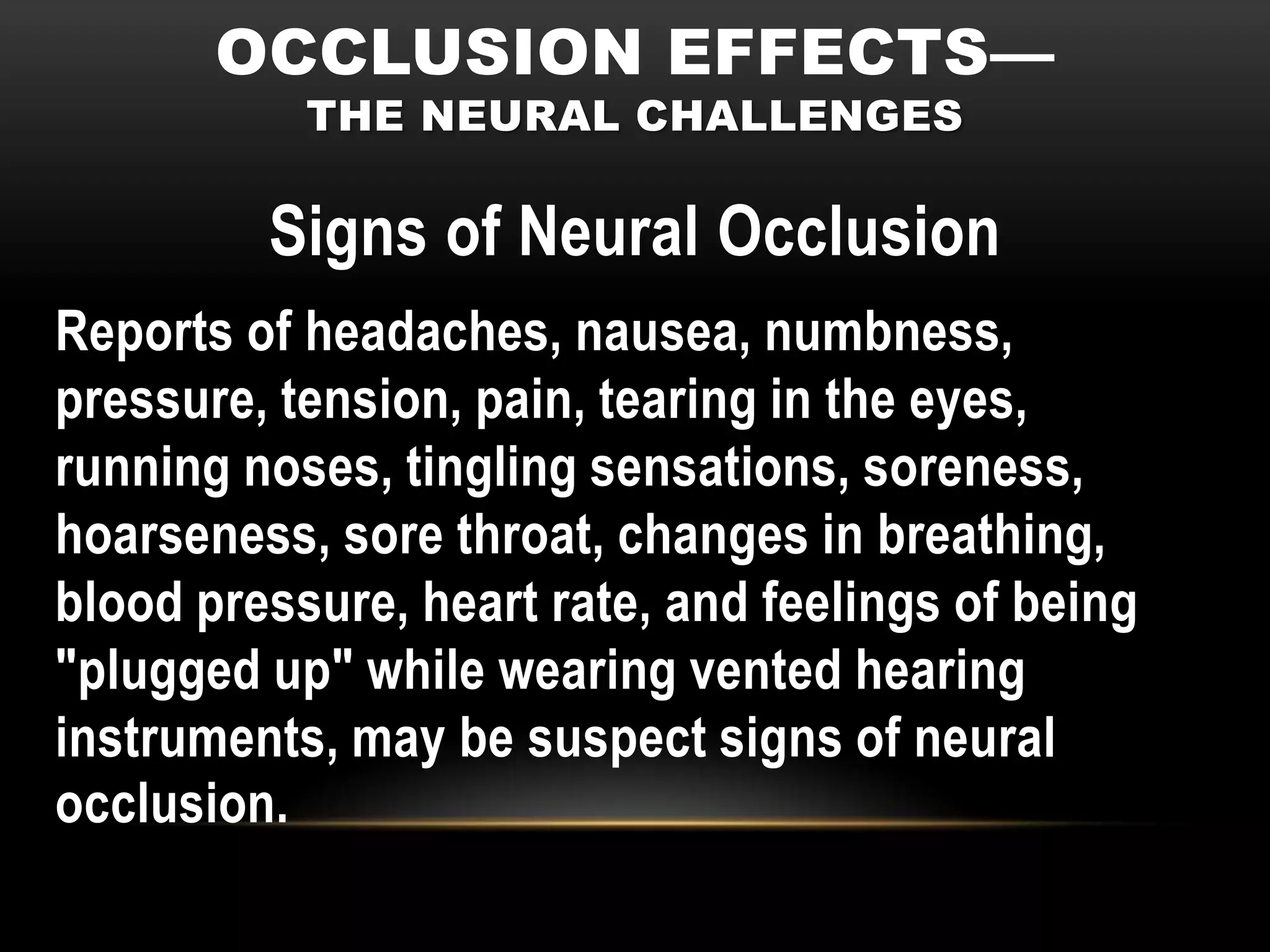 OCCLUSION EFFECTS—
           THE NEURAL CHALLENGES

         Signs of Neural Occlusion
Reports of headaches, nausea, numbness,
pressure, tension, pain, tearing in the eyes,
running noses, tingling sensations, soreness,
hoarseness, sore throat, changes in breathing,
blood pressure, heart rate, and feelings of being
"plugged up" while wearing vented hearing
instruments, may be suspect signs of neural
occlusion.
 
