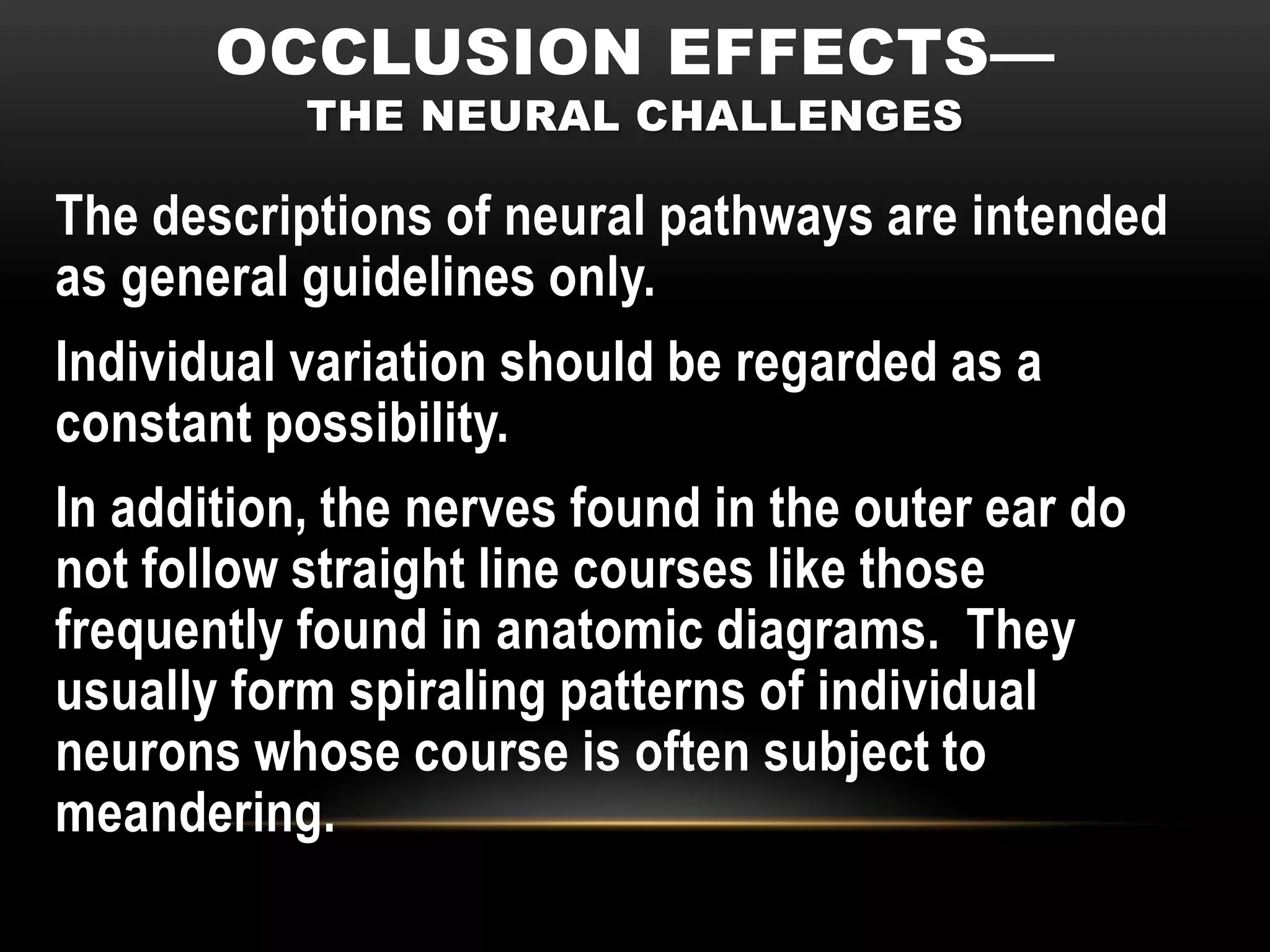 OCCLUSION EFFECTS—
           THE NEURAL CHALLENGES

The descriptions of neural pathways are intended
as general guidelines only.
Individual variation should be regarded as a
constant possibility.
In addition, the nerves found in the outer ear do
not follow straight line courses like those
frequently found in anatomic diagrams. They
usually form spiraling patterns of individual
neurons whose course is often subject to
meandering.
 