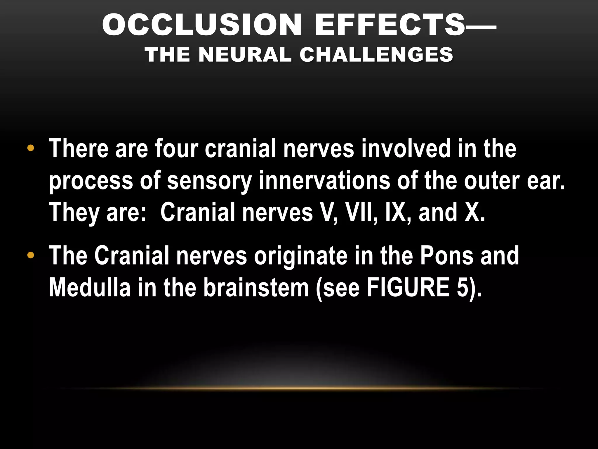 OCCLUSION EFFECTS—
           THE NEURAL CHALLENGES



• There are four cranial nerves involved in the
  process of sensory innervations of the outer ear.
  They are: Cranial nerves V, VII, IX, and X.
• The Cranial nerves originate in the Pons and
  Medulla in the brainstem (see FIGURE 5).
 
