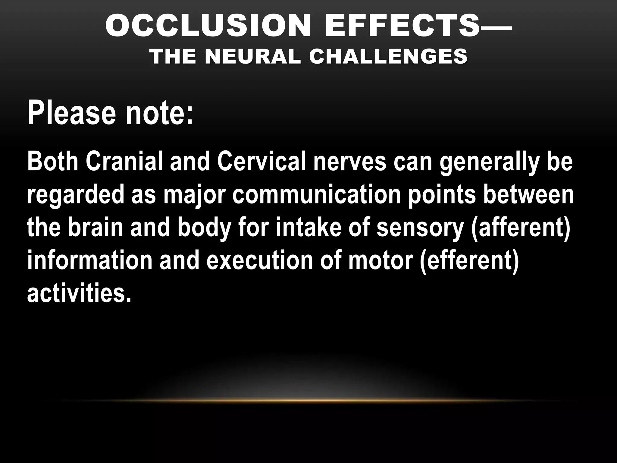 OCCLUSION EFFECTS—
           THE NEURAL CHALLENGES

Please note:
Both Cranial and Cervical nerves can generally be
regarded as major communication points between
the brain and body for intake of sensory (afferent)
information and execution of motor (efferent)
activities.
 