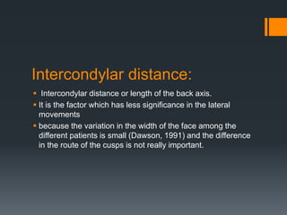 Intercondylar distance: 
 Intercondylar distance or length of the back axis. 
 It is the factor which has less significance in the lateral 
movements 
 because the variation in the width of the face among the 
different patients is small (Dawson, 1991) and the difference 
in the route of the cusps is not really important. 
 