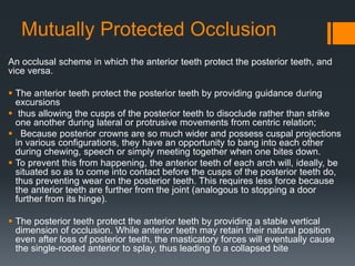 Mutually Protected Occlusion 
An occlusal scheme in which the anterior teeth protect the posterior teeth, and 
vice versa. 
 The anterior teeth protect the posterior teeth by providing guidance during 
excursions 
 thus allowing the cusps of the posterior teeth to disoclude rather than strike 
one another during lateral or protrusive movements from centric relation; 
 Because posterior crowns are so much wider and possess cuspal projections 
in various configurations, they have an opportunity to bang into each other 
during chewing, speech or simply meeting together when one bites down. 
 To prevent this from happening, the anterior teeth of each arch will, ideally, be 
situated so as to come into contact before the cusps of the posterior teeth do, 
thus preventing wear on the posterior teeth. This requires less force because 
the anterior teeth are further from the joint (analogous to stopping a door 
further from its hinge). 
 The posterior teeth protect the anterior teeth by providing a stable vertical 
dimension of occlusion. While anterior teeth may retain their natural position 
even after loss of posterior teeth, the masticatory forces will eventually cause 
the single-rooted anterior to splay, thus leading to a collapsed bite 
 