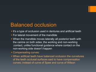 Balanced occlusion 
 It’s a type of occlusion used in dentures and artificial teeth 
 For lateral movement of the mandible 
 When the mandible moves laterally all posterior teeth with 
the canine on both sides ;the working and non-working 
;contact, unlike functional guidance where contact on the 
non-working side doesn’t happen 
 Compensating curves: 
 When artificial teeth have balanced occlusion the curvetures 
of the teeth occlusal surfaces said to have compensation 
curves; instead of curve of Spee and curve of Wilson 
 