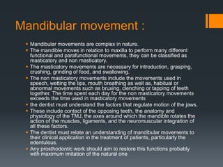 Mandibular movement : 
 Mandibular movements are complex in nature. 
 The mandible moves in relation to maxilla to perform many different 
functional and parafunctional movements, they can be classified as 
masticatory and non masticatory. 
 The masticatory movements are necessary for introduction, grasping, 
crushing, grinding of food, and swallowing. 
 The non masticatory movements include the movements used in 
speech, wetting the lips, mouth breathing as well as, habitual or 
abnormal movements such as bruxing, clenching or tapping of teeth 
together. The time spent each day for the non masticatory movements 
exceeds the time used in masticatory movements 
 the dentist must understand the factors that regulate motion of the jaws. 
 These include contact of the opposing teeth, the anatomy and 
physiology of the TMJ, the axes around which the mandible rotates the 
action of the muscles, ligaments, and the neuromuscular integration of 
all these factors. 
 The dentist must relate an understanding of mandibular movements to 
their clinical application in the treatment of patients, particularly the 
edentulous. 
 Any prosthodontic work should aim to restore this functions probably 
with maximum imitation of the natural one 
 