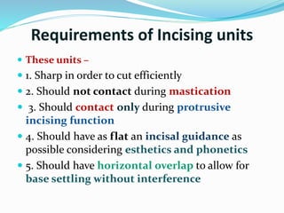 Requirements of Incising units
 These units –
 1. Sharp in order to cut efficiently
 2. Should not contact during mastication
 3. Should contact only during protrusive
incising function
 4. Should have as flat an incisal guidance as
possible considering esthetics and phonetics
 5. Should have horizontal overlap to allow for
base settling without interference
 
