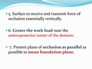  5. Surface to receive and transmit force of
occlusion essentially vertically.
 6. Center the work load near the
anteroposterior center of the denture.
 7. Present plane of occlusion as parallel as
possible to mean foundation plane.
 