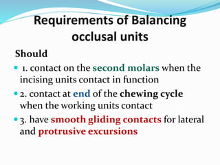 Should
 1. contact on the second molars when the
incising units contact in function
 2. contact at end of the chewing cycle
when the working units contact
 3. have smooth gliding contacts for lateral
and protrusive excursions
Requirements of Balancing
occlusal units
 