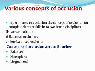  In pertinence to occlusion the concept of occlusion for
complete denture falls in to two broad disciplines
(Heartwell 5th ed)
1) Balanced occlusion.
2)Non-balanced occlusion.
Concepts of occlusion acc. to Boucher
 Balanced
 Monoplane
 Lingualized
Various concepts of occlusion
 