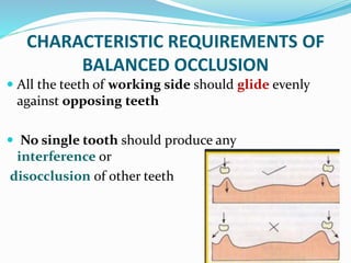CHARACTERISTIC REQUIREMENTS OF
BALANCED OCCLUSION
 All the teeth of working side should glide evenly
against opposing teeth
 No single tooth should produce any
interference or
disocclusion of other teeth
 