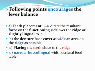 Following points encourages the
lever balance
 a) Teeth placement direct the resultant
force on the functioning side over the ridge or
slightly lingual to it.
 b) the denture base cover as wide an area on
the ridge as possible.
 c) Placing the teeth close to the ridge
 d) narrow buccolingual width occlusal food
table.
 