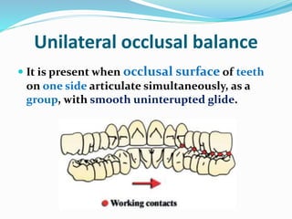 Unilateral occlusal balance
 It is present when occlusal surface of teeth
on one side articulate simultaneously, as a
group, with smooth uninterupted glide.
 