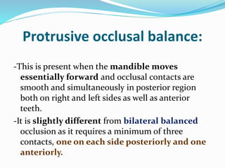 Protrusive occlusal balance:
-This is present when the mandible moves
essentially forward and occlusal contacts are
smooth and simultaneously in posterior region
both on right and left sides as well as anterior
teeth.
-It is slightly different from bilateral balanced
occlusion as it requires a minimum of three
contacts, one on each side posteriorly and one
anteriorly.
 