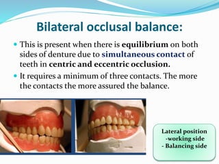 Bilateral occlusal balance:
 This is present when there is equilibrium on both
sides of denture due to simultaneous contact of
teeth in centric and eccentric occlusion.
 It requires a minimum of three contacts. The more
the contacts the more assured the balance.
Lateral position
-working side
- Balancing side
 