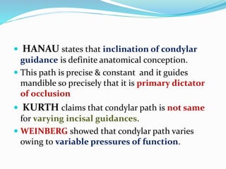  HANAU states that inclination of condylar
guidance is definite anatomical conception.
 This path is precise & constant and it guides
mandible so precisely that it is primary dictator
of occlusion
 KURTH claims that condylar path is not same
for varying incisal guidances.
 WEINBERG showed that condylar path varies
owing to variable pressures of function.
 