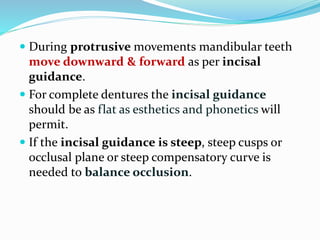  During protrusive movements mandibular teeth
move downward & forward as per incisal
guidance.
 For complete dentures the incisal guidance
should be as flat as esthetics and phonetics will
permit.
 If the incisal guidance is steep, steep cusps or
occlusal plane or steep compensatory curve is
needed to balance occlusion.
 