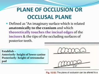 PLANE OF OCCLUSION OR
OCCLUSAL PLANE
 Defined as “An imaginary surface which is related
anatomically to the cranium and which
theoretically touches the incisal edges of the
incisors & the tips of the occluding surfaces of
posterior teeth.
Establish –
Anteriorly- height of lower canine
Posteriorly- height of retromolar
pad
 