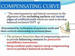 COMPENSATING CURVE
 “The anterioposterior and lateral curvatures in the
alignment of the occluding surfaces and incisal
edges of artificial teeth which are used to develop
balanced occlusion”(GPT -9)
 The primary function thus of compensating curve is
to provide balancing contacts for protrusive
mandibular movements.
 Steep condylar path requires steep compensating
curve to produce balanced occlusion.
Determined by inclination of posterior teeth and
their vertical relationship to occlusal plane.
 