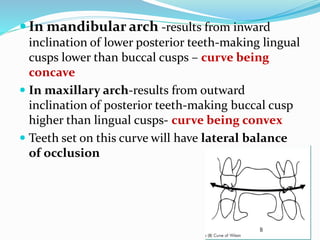  In mandibular arch -results from inward
inclination of lower posterior teeth-making lingual
cusps lower than buccal cusps – curve being
concave
 In maxillary arch-results from outward
inclination of posterior teeth-making buccal cusp
higher than lingual cusps- curve being convex
 Teeth set on this curve will have lateral balance
of occlusion
 